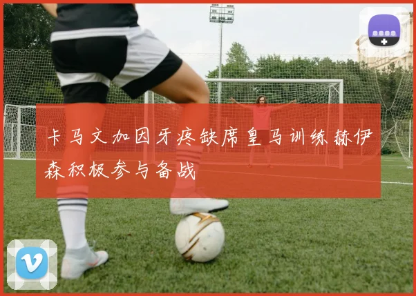 卡马文加因牙疼缺席皇马训练赫伊森积极参与备战