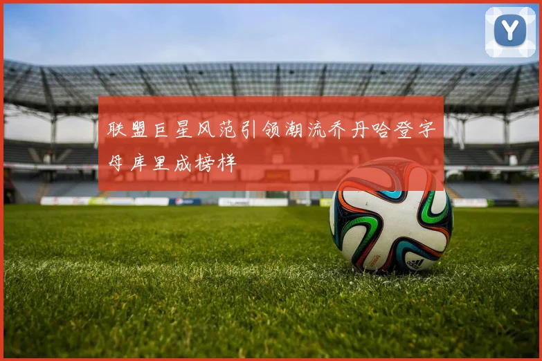 联盟巨星风范引领潮流乔丹哈登字母库里成榜样