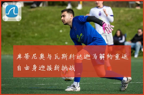 库蒂尼奥与瓦斯科达迦马解约重返自由身迎接新挑战