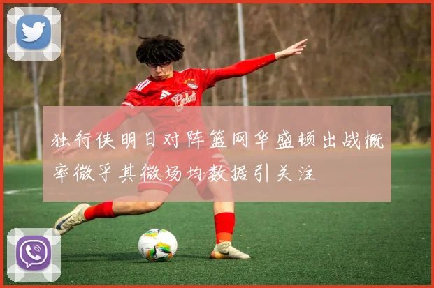 独行侠明日对阵篮网华盛顿出战概率微乎其微场均数据引关注