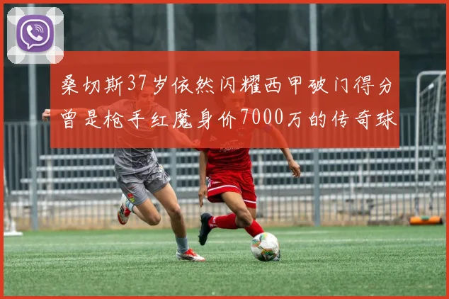 桑切斯37岁依然闪耀西甲破门得分曾是枪手红魔身价7000万的传奇球星