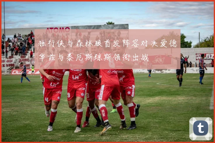 独行侠与森林狼首发阵容对决爱德华兹与泰厄斯琼斯领衔出战