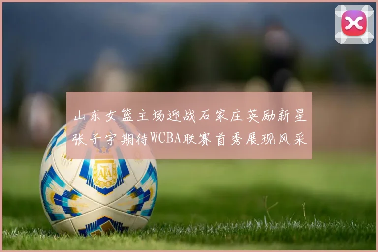 山东女篮主场迎战石家庄英励新星张子宇期待WCBA联赛首秀展现风采