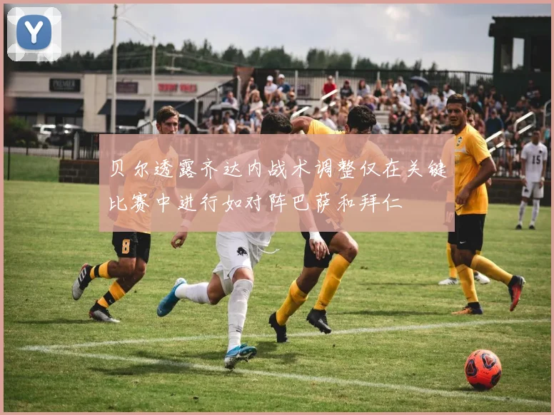 贝尔透露齐达内战术调整仅在关键比赛中进行如对阵巴萨和拜仁