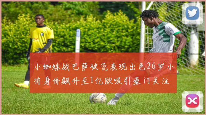 小蜘蛛战巴萨破荒表现出色26岁小将身价飙升至1亿欧吸引豪门关注