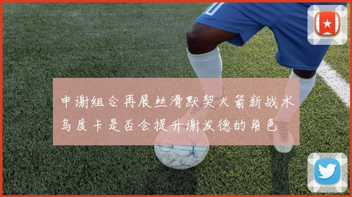 申谢组合再展丝滑默契火箭新战术乌度卡是否会提升谢泼德的角色