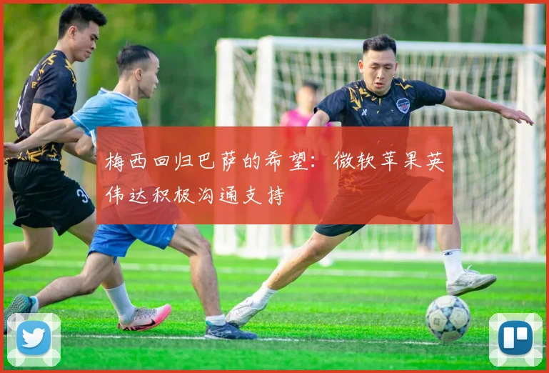 梅西回归巴萨的希望：微软苹果英伟达积极沟通支持