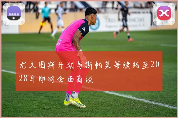 尤文图斯计划与斯帕莱蒂续约至2028年即将会面商谈