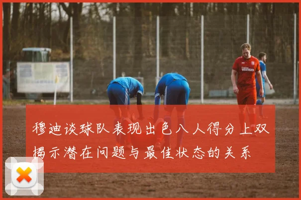 穆迪谈球队表现出色八人得分上双揭示潜在问题与最佳状态的关系