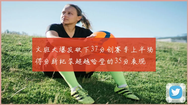 文班大爆发砍下37分创赛季上半场得分新纪录超越哈登的35分表现