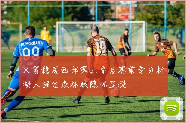 火箭稳居西部第三季后赛前景分析湖人掘金森林狼隐忧显现