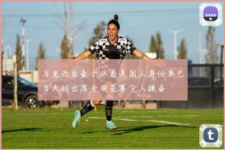 马克西自豪于非裔美国人身份奥巴马夫妇出席全明星赛令人振奋