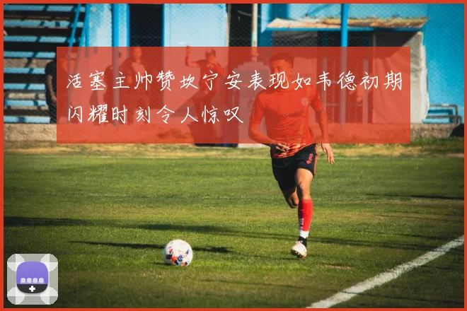 活塞主帅赞坎宁安表现如韦德初期闪耀时刻令人惊叹