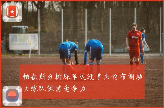 帕森斯分析绿军过渡季杰伦布朗助力球队保持竞争力