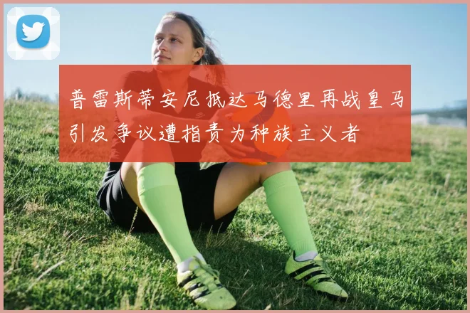 普雷斯蒂安尼抵达马德里再战皇马引发争议遭指责为种族主义者