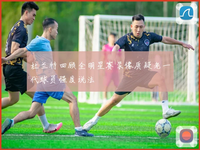 杜兰特回顾全明星赛录像质疑老一代球员强度说法