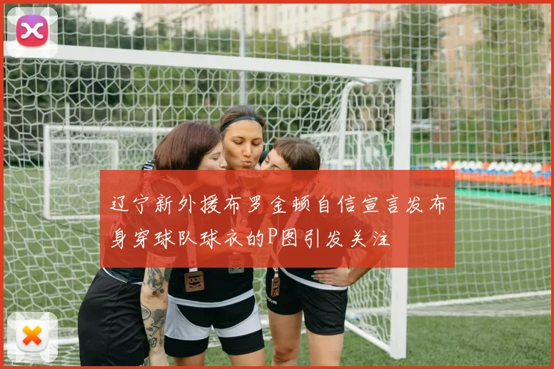 辽宁新外援布罗金顿自信宣言发布身穿球队球衣的P图引发关注