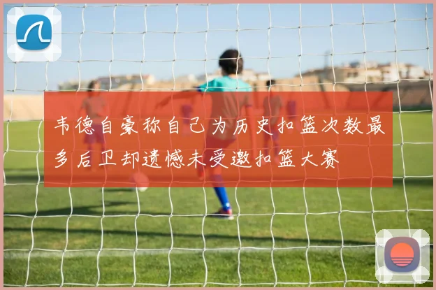 韦德自豪称自己为历史扣篮次数最多后卫却遗憾未受邀扣篮大赛