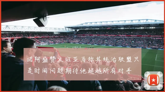 诺阿盛赞文班亚马称其统治联盟只是时间问题期待他超越所有对手
