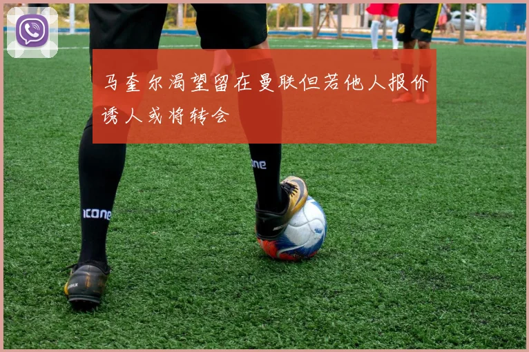 马奎尔渴望留在曼联但若他人报价诱人或将转会