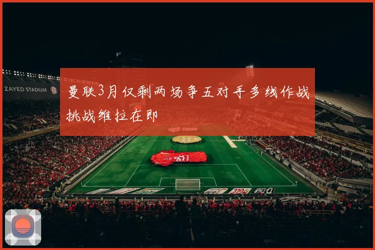 曼联3月仅剩两场争五对手多线作战挑战维拉在即