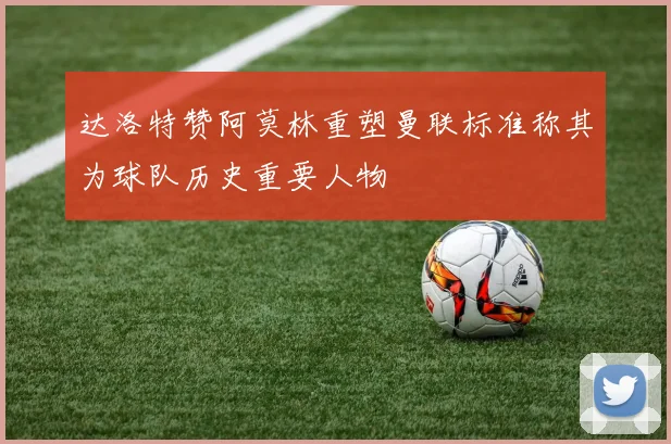 达洛特赞阿莫林重塑曼联标准称其为球队历史重要人物